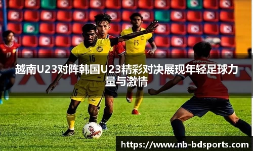 越南U23对阵韩国U23精彩对决展现年轻足球力量与激情