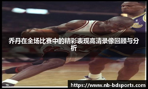 乔丹在全场比赛中的精彩表现高清录像回顾与分析