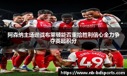 阿森纳主场迎战布莱顿能否重拾胜利信心全力争夺英超积分