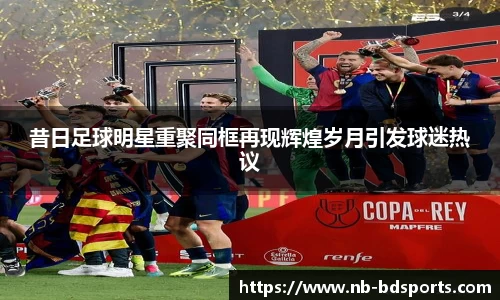 昔日足球明星重聚同框再现辉煌岁月引发球迷热议